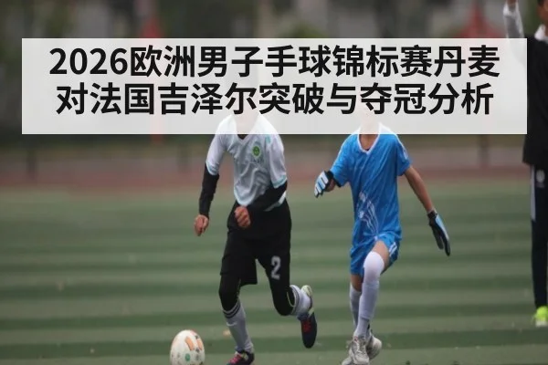 2026欧洲男子手球锦标赛丹麦对法国吉泽尔突破与夺冠分析
